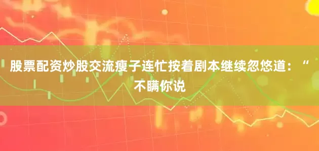 股票配资炒股交流瘦子连忙按着剧本继续忽悠道：“不瞒你说