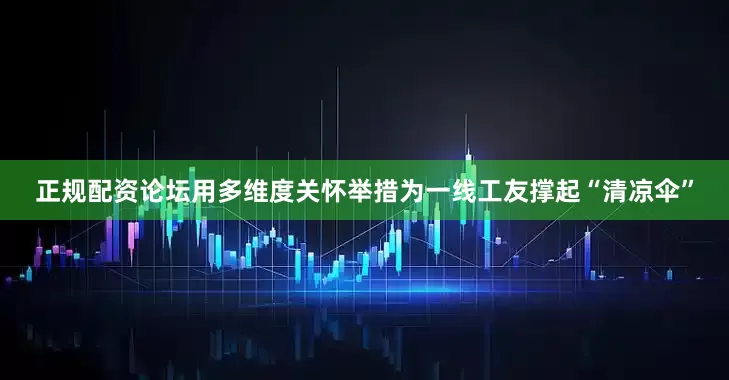正规配资论坛用多维度关怀举措为一线工友撑起“清凉伞”