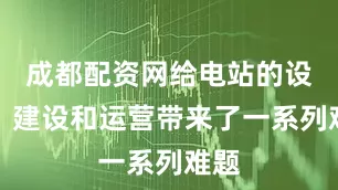 成都配资网给电站的设计、建设和运营带来了一系列难题