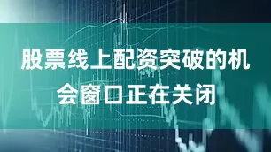 股票线上配资突破的机会窗口正在关闭