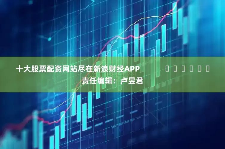 十大股票配资网站尽在新浪财经APP            						责任编辑：卢昱君