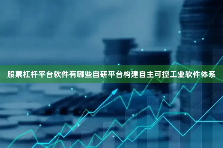 股票杠杆平台软件有哪些自研平台构建自主可控工业软件体系