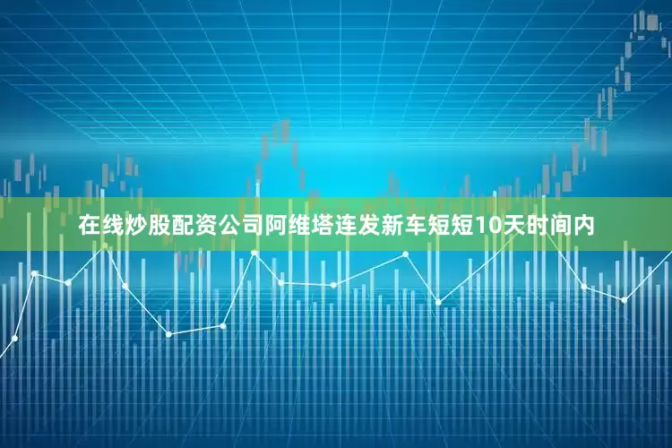 在线炒股配资公司阿维塔连发新车短短10天时间内