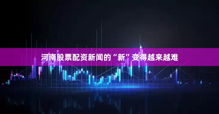 河南股票配资新闻的“新”变得越来越难