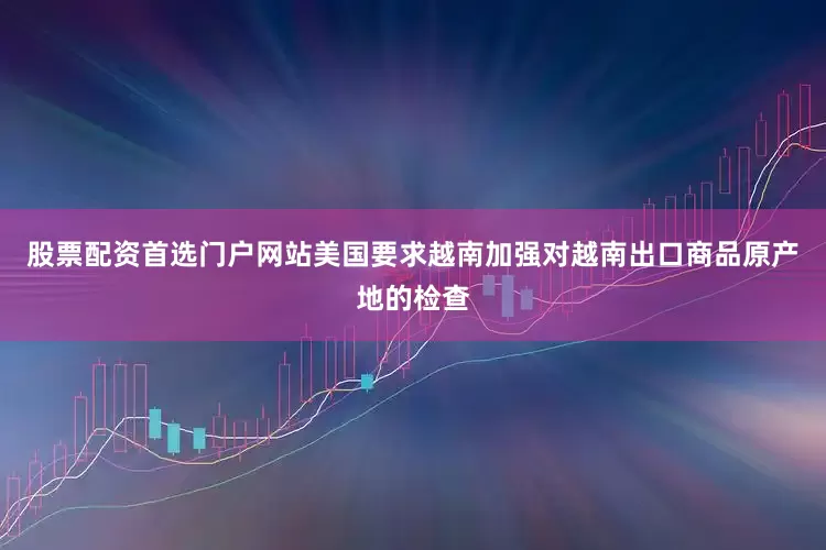 股票配资首选门户网站美国要求越南加强对越南出口商品原产地的检查