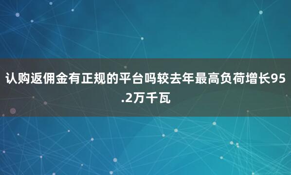 认购返佣金有正规的平台吗较去年最高负荷增长95.2万千瓦